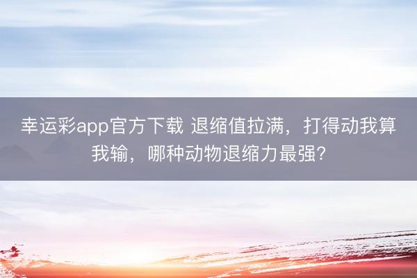 幸运彩app官方下载 退缩值拉满，打得动我算我输，哪种动物退缩力最强?