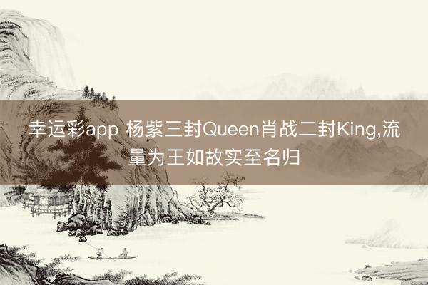幸运彩app 杨紫三封Queen肖战二封King，流量为王如故实至名归