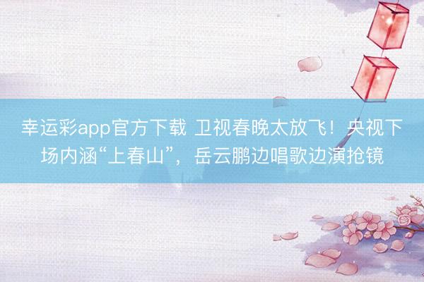幸运彩app官方下载 卫视春晚太放飞！央视下场内涵“上春山”，岳云鹏边唱歌边演抢镜