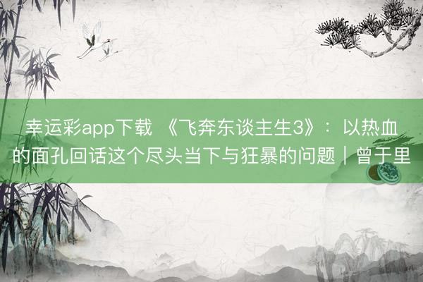 幸运彩app下载 《飞奔东谈主生3》：以热血的面孔回话这个尽头当下与狂暴的问题｜曾于里
