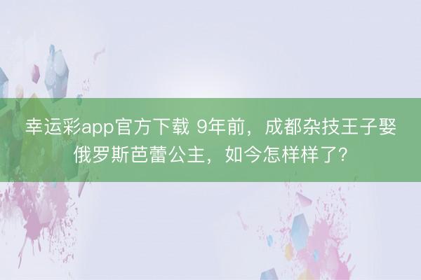 幸运彩app官方下载 9年前，成都杂技王子娶俄罗斯芭蕾公主，如今怎样样了？