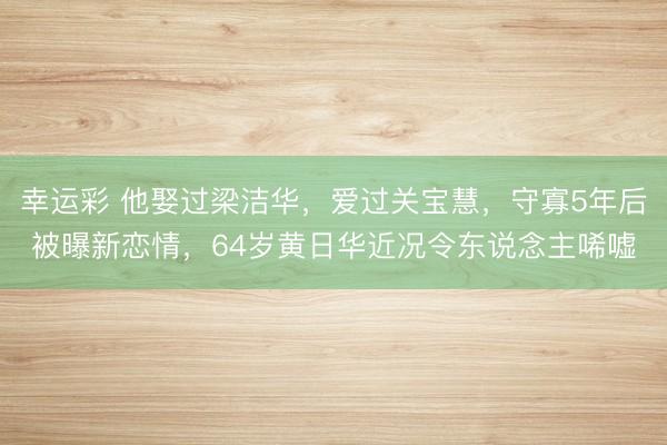 幸运彩 他娶过梁洁华，爱过关宝慧，守寡5年后被曝新恋情，64岁黄日华近况令东说念主唏嘘