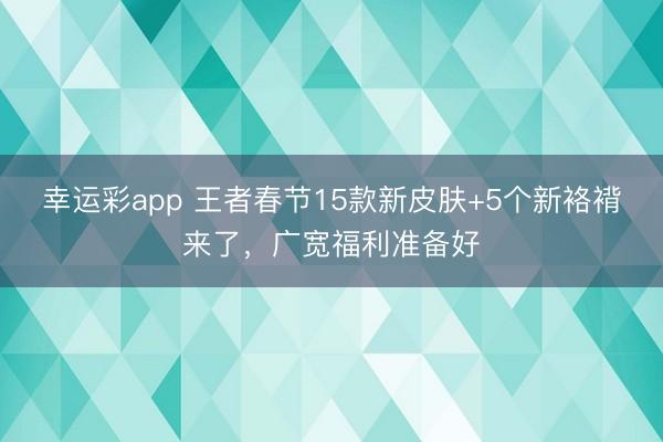 幸运彩app 王者春节15款新皮肤+5个新袼褙来了，广宽福利准备好