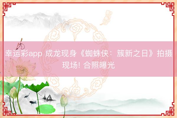 幸运彩app 成龙现身《蜘蛛侠：簇新之日》拍摄现场! 合照曝光