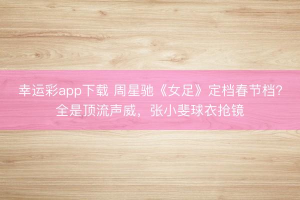 幸运彩app下载 周星驰《女足》定档春节档?全是顶流声威，张小斐球衣抢镜