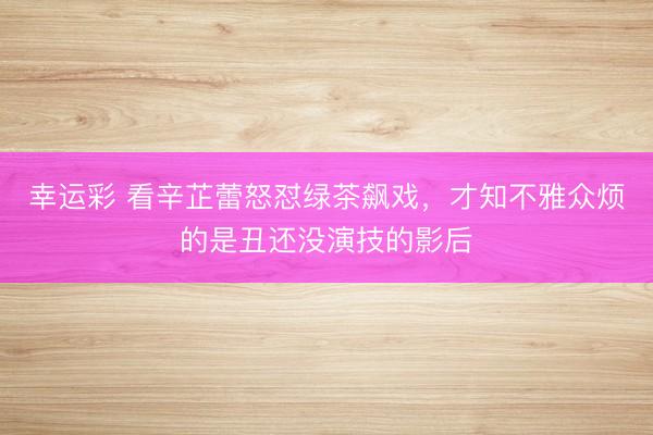 幸运彩 看辛芷蕾怒怼绿茶飙戏，才知不雅众烦的是丑还没演技的影后