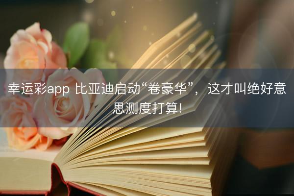 幸运彩app 比亚迪启动“卷豪华”，这才叫绝好意思测度打算!