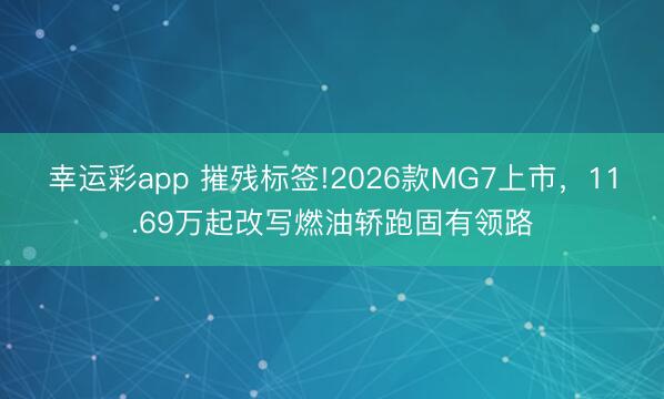 幸运彩app 摧残标签!2026款MG7上市，11.69万起改写燃油轿跑固有领路