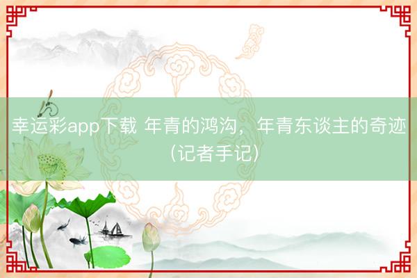 幸运彩app下载 年青的鸿沟，年青东谈主的奇迹（记者手记）