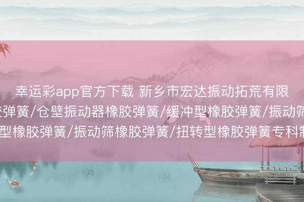 幸运彩app官方下载 新乡市宏达振动拓荒有限包袱公司：破灭机橡胶弹簧/仓壁振动器橡胶弹簧/缓冲型橡胶弹簧/振动筛橡胶弹簧/扭转型橡胶弹簧专科制造商