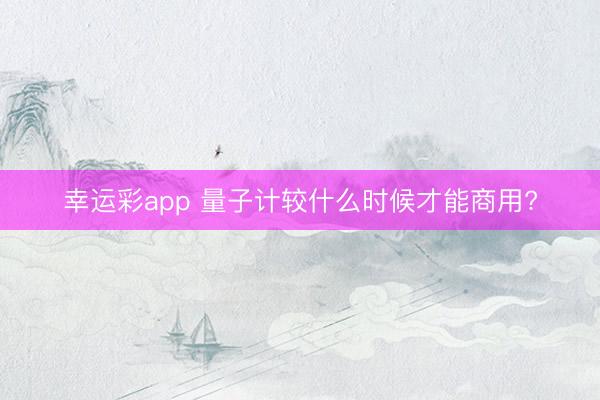 幸运彩app 量子计较什么时候才能商用?