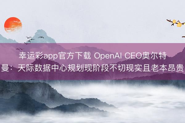 幸运彩app官方下载 OpenAI CEO奥尔特曼：天际数据中心规划现阶段不切现实且老本昂贵