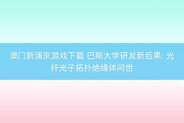 澳门新浦京游戏下载 巴斯大学研发新后果: 光纤光子拓扑绝缘体问世