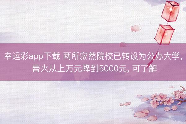 幸运彩app下载 两所寂然院校已转设为公办大学, 膏火从上万元降到5000元, 可了解