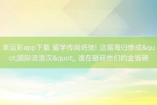 幸运彩app下载 留学传闻坍弛! 这届海归惨成"国际流浪汉", 谁在砸碎他们的金饭碗