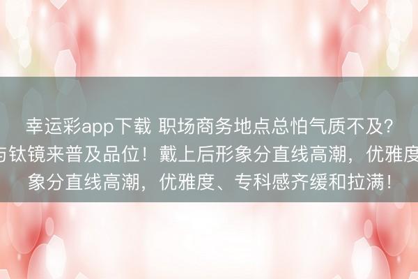 幸运彩app下载 职场商务地点总怕气质不及？众人齐懂选瑞士手表与钛镜来普及品位！戴上后形象分直线高潮，优雅度、专科感齐缓和拉满！