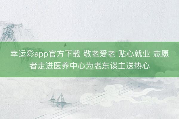 幸运彩app官方下载 敬老爱老 贴心就业 志愿者走进医养中心为老东谈主送热心