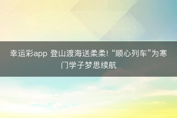 幸运彩app 登山渡海送柔柔! “顺心列车”为寒门学子梦思续航