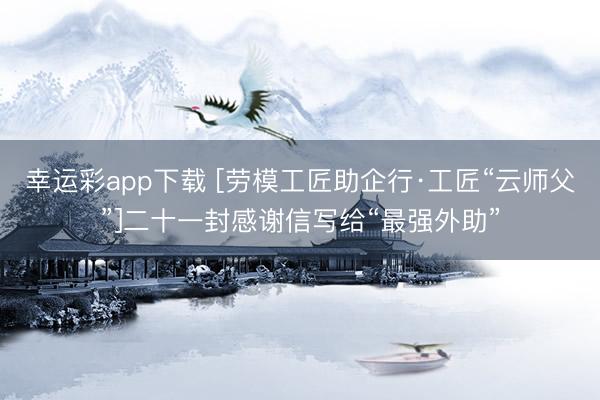 幸运彩app下载 [劳模工匠助企行·工匠“云师父”]二十一封感谢信写给“最强外助”