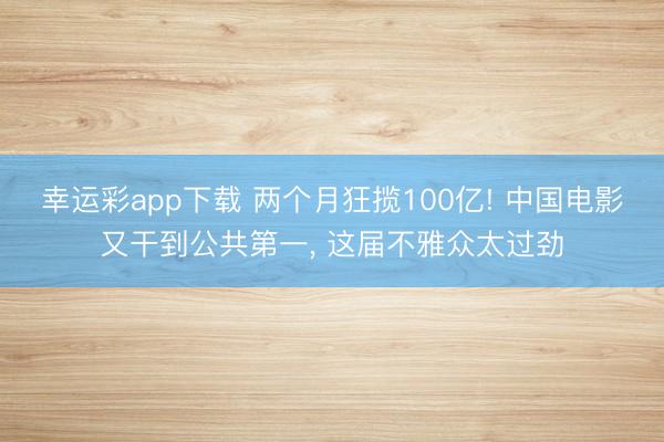 幸运彩app下载 两个月狂揽100亿! 中国电影又干到公共第一, 这届不雅众太过劲