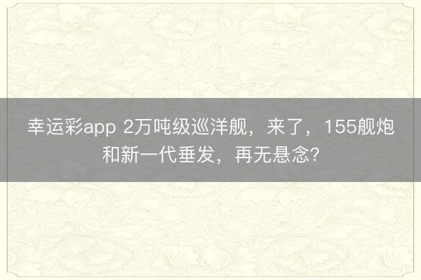 幸运彩app 2万吨级巡洋舰，来了，155舰炮和新一代垂发，再无悬念？