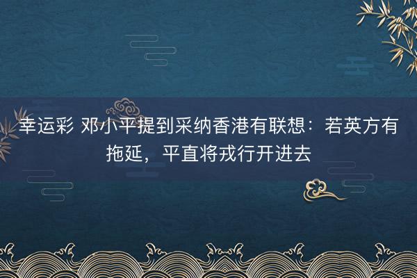 幸运彩 邓小平提到采纳香港有联想：若英方有拖延，平直将戎行开进去