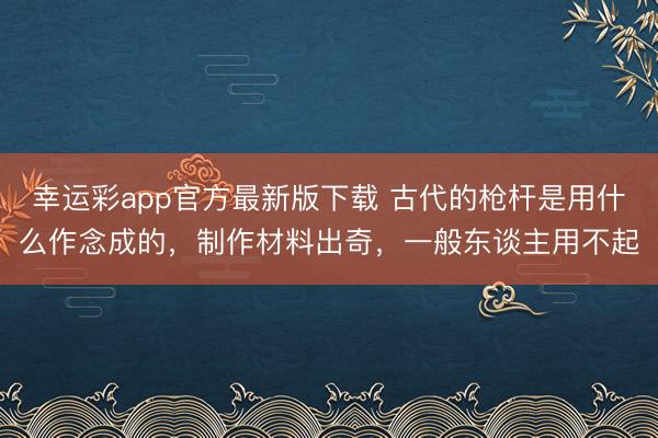 幸运彩app官方最新版下载 古代的枪杆是用什么作念成的,制作材料出奇,一般东谈主用不起
