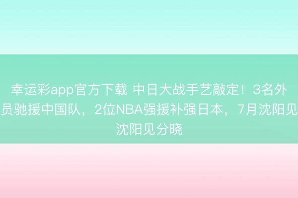 幸运彩app官方下载 中日大战手艺敲定!3名外洋球员驰援中国队,2位NBA强援补强日本,7月沈阳见分晓