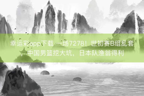幸运彩app下载 一场7278！世初赛B组乱套，中国男篮挖大坑，日本队渔翁得利