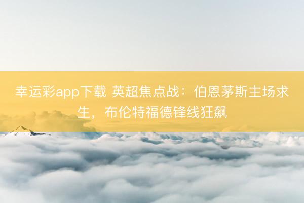 幸运彩app下载 英超焦点战:伯恩茅斯主场求生,布伦特福德锋线狂飙