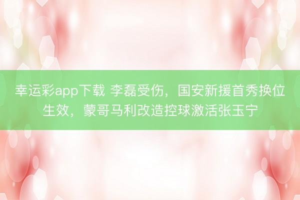 幸运彩app下载 李磊受伤，国安新援首秀换位生效，蒙哥马利改造控球激活张玉宁