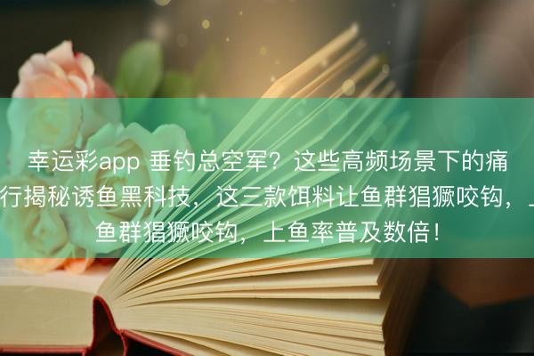 幸运彩app 垂钓总空军？这些高频场景下的痛点你中了吗？内行揭秘诱鱼黑科技，这三款饵料让鱼群猖獗咬钩，上鱼率普及数倍！