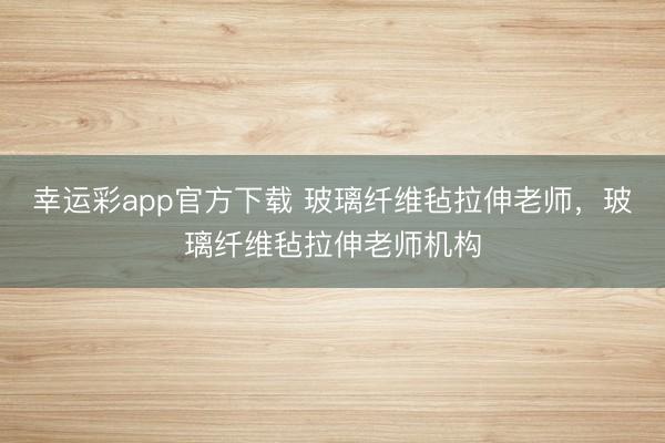 幸运彩app官方下载 玻璃纤维毡拉伸老师，玻璃纤维毡拉伸老师机构