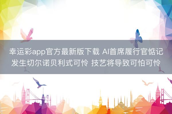 幸运彩app官方最新版下载 AI首席履行官惦记发生切尔诺贝利式可怜 技艺将导致可怕可怜