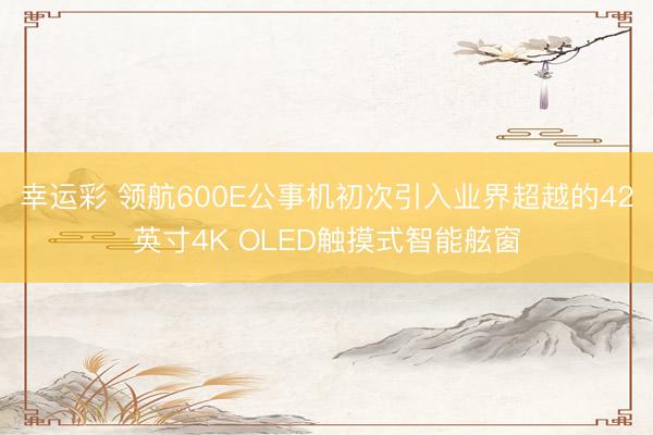 幸运彩 领航600E公事机初次引入业界超越的42英寸4K OLED触摸式智能舷窗